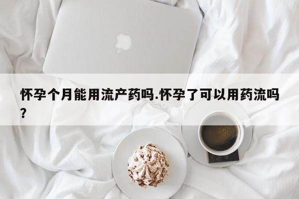 米非米索微信怀孕个月能用流产药吗.怀孕了可以用药流吗？