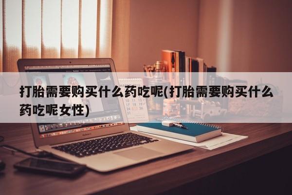 米非米索微信打胎需要购买什么药吃呢(打胎需要购买什么药吃呢女性)