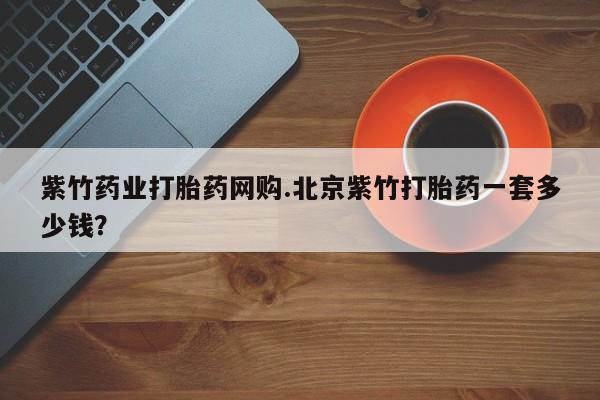 米非米索微信紫竹药业打胎药网购.北京紫竹打胎药一套多少钱？